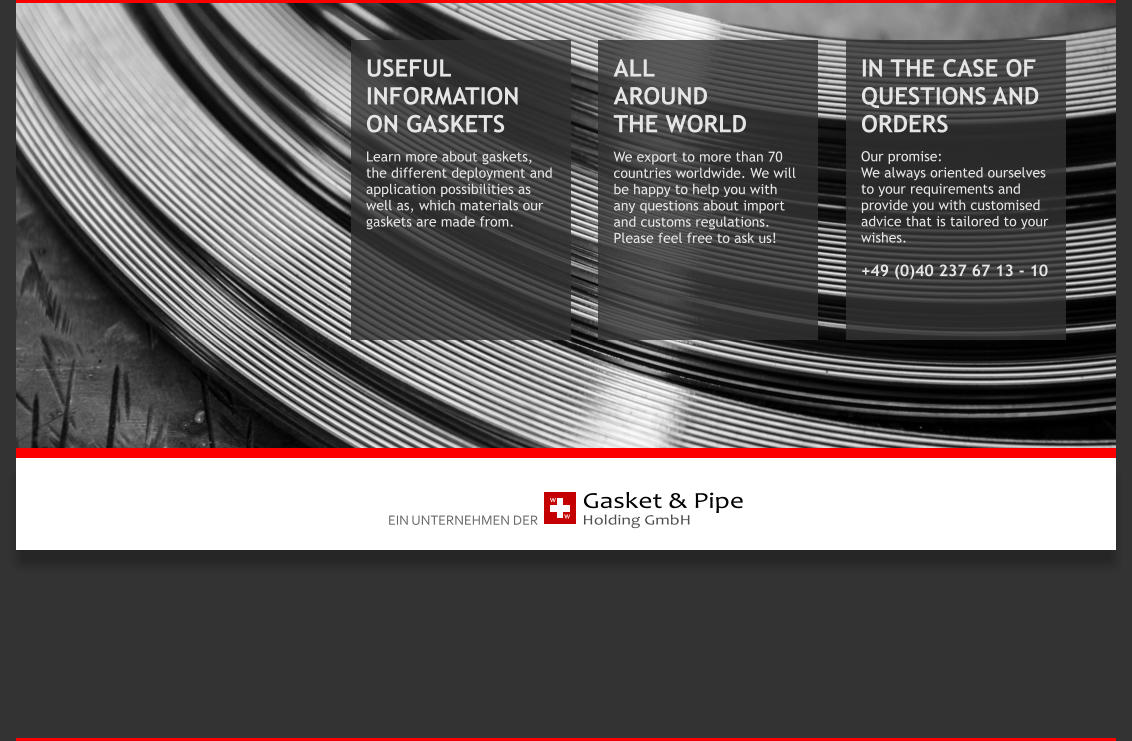 Gasket & Pipe Holding GmbH  W W EIN UNTERNEHMEN DER USEFUL INFORMATION ON GASKETS  Learn more about gaskets, the different deployment and application possibilities as well as, which materials our gaskets are made from. IN THE CASE OF QUESTIONS AND ORDERS Our promise:  We always oriented ourselves to your requirements and provide you with customised advice that is tailored to your wishes.   +49 (0)40 237 67 13 - 10 ALL           AROUND           THE WORLD We export to more than 70 countries worldwide. We will be happy to help you with any questions about import and customs regulations. Please feel free to ask us!